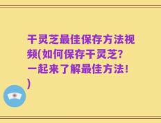 干灵芝最佳保存方法视频(如何保存干灵芝？一起来了解最佳方法！)