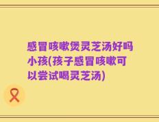 感冒咳嗽煲灵芝汤好吗小孩(孩子感冒咳嗽可以尝试喝灵芝汤)