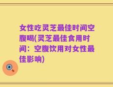 女性吃灵芝最佳时间空腹喝(灵芝最佳食用时间：空腹饮用对女性最佳影响)