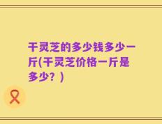 干灵芝的多少钱多少一斤(干灵芝价格一斤是多少？)