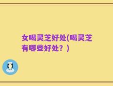 女喝灵芝好处(喝灵芝有哪些好处？)