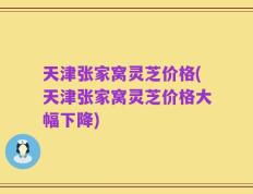天津张家窝灵芝价格(天津张家窝灵芝价格大幅下降)