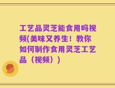 工艺品灵芝能食用吗视频(美味又养生！教你如何制作食用灵芝工艺品（视频）)