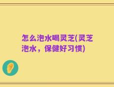 怎么泡水喝灵芝(灵芝泡水，保健好习惯)