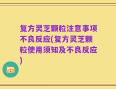 复方灵芝颗粒注意事项不良反应(复方灵芝颗粒使用须知及不良反应)