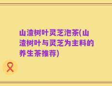 山渣树叶灵芝泡茶(山渣树叶与灵芝为主料的养生茶推荐)