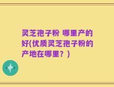 灵芝孢子粉 哪里产的好(优质灵芝孢子粉的产地在哪里？)