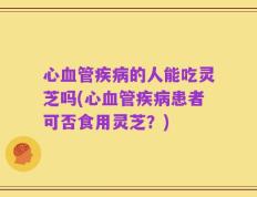 心血管疾病的人能吃灵芝吗(心血管疾病患者可否食用灵芝？)