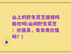 山上的野生灵芝值钱吗能吃吗(山间野生灵芝：价值高，有食用价值吗？)