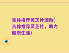吉林推荐灵芝片活动(吉林推荐灵芝片，助力健康生活)