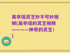 吴亭瑶灵芝妙不可妙视频(吴亭瑶的灵芝视频————神奇的灵芝！)