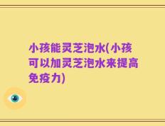 小孩能灵芝泡水(小孩可以加灵芝泡水来提高免疫力)
