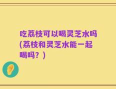 吃荔枝可以喝灵芝水吗(荔枝和灵芝水能一起喝吗？)