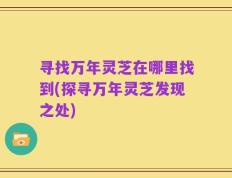 寻找万年灵芝在哪里找到(探寻万年灵芝发现之处)