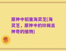 原神中稻妻海灵芝(海灵芝，原神中的珍稀且神奇的植物)