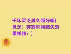千年灵芝越久越好嘛(灵芝：存放时间越久效果越强？)