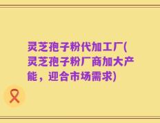 灵芝孢子粉代加工厂(灵芝孢子粉厂商加大产能，迎合市场需求)