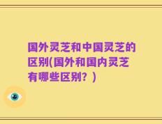 国外灵芝和中国灵芝的区别(国外和国内灵芝有哪些区别？)