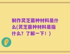制作灵芝菌种材料是什么(灵芝菌种材料是指什么？了解一下！)