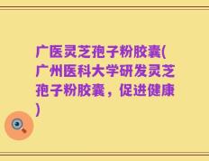 广医灵芝孢子粉胶囊(广州医科大学研发灵芝孢子粉胶囊，促进健康)