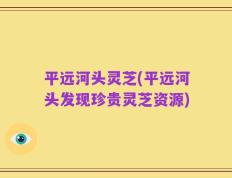 平远河头灵芝(平远河头发现珍贵灵芝资源)