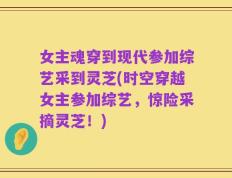 女主魂穿到现代参加综艺采到灵芝(时空穿越女主参加综艺，惊险采摘灵芝！)