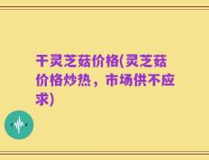 干灵芝菇价格(灵芝菇价格炒热，市场供不应求)