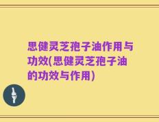 思健灵芝孢子油作用与功效(思健灵芝孢子油的功效与作用)