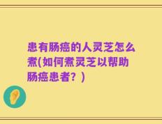 患有肠癌的人灵芝怎么煮(如何煮灵芝以帮助肠癌患者？)