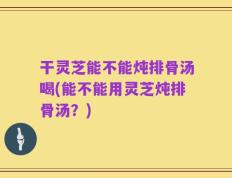 干灵芝能不能炖排骨汤喝(能不能用灵芝炖排骨汤？)