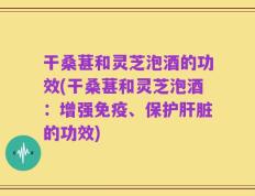 干桑葚和灵芝泡酒的功效(干桑葚和灵芝泡酒：增强免疫、保护肝脏的功效)