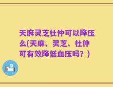 天麻灵芝杜仲可以降压么(天麻、灵芝、杜仲可有效降低血压吗？)