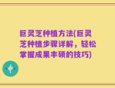 巨灵芝种植方法(巨灵芝种植步骤详解，轻松掌握成果丰硕的技巧)