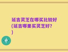 延吉灵芝在哪买比较好(延吉哪里买灵芝好？)