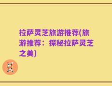 拉萨灵芝旅游推荐(旅游推荐：探秘拉萨灵芝之美)