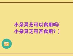 小朵灵芝可以食用吗(小朵灵芝可否食用？)