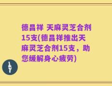 德昌祥 天麻灵芝合剂15支(德昌祥推出天麻灵芝合剂15支，助您缓解身心疲劳)