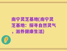 南宁灵芝基地(南宁灵芝基地：探寻自然灵气，滋养健康生活)