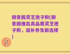 御景园灵芝孢子粉(御景园推出高品质灵芝孢子粉，滋补养生新选择)