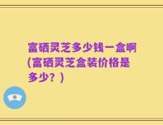 富硒灵芝多少钱一盒啊(富硒灵芝盒装价格是多少？)