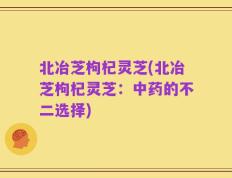 北冶芝枸杞灵芝(北冶芝枸杞灵芝：中药的不二选择)