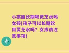小孩能长期喝灵芝水吗女孩(孩子可以长期饮用灵芝水吗？女孩请注意事项)