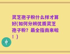 灵芝孢子粉什么样才算好(如何分辨优质灵芝孢子粉？最全指南来啦！)