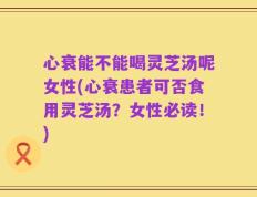 心衰能不能喝灵芝汤呢女性(心衰患者可否食用灵芝汤？女性必读！)
