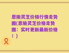 恩施灵芝价格行情走势图(恩施灵芝价格走势图：实时更新最新价格！)