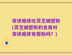 带状疱疹吃灵芝破壁粉(灵芝破壁粉的食用对带状疱疹有帮助吗？)