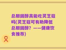总胆固醇高能吃灵芝菇吗(灵芝菇可有助降低总胆固醇？——健康饮食推荐)