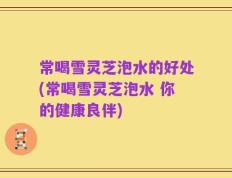 常喝雪灵芝泡水的好处(常喝雪灵芝泡水 你的健康良伴)