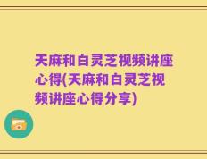 天麻和白灵芝视频讲座心得(天麻和白灵芝视频讲座心得分享)
