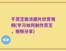 干灵芝做法图片欣赏视频(学习如何制作灵芝，视频分享)